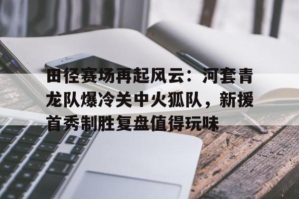 kaiyun-田径赛场再起风云：河套青龙队爆冷关中火狐队，新援首秀制胜复盘值得玩味的简单介绍